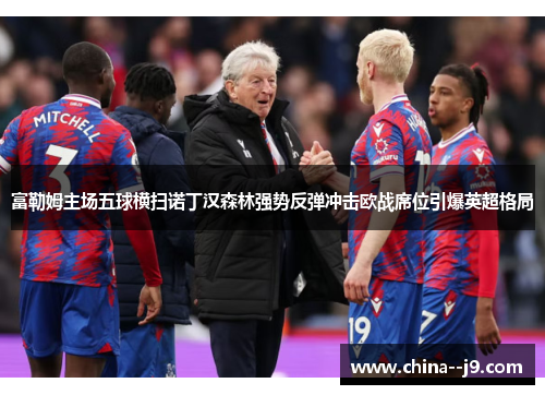 富勒姆主场五球横扫诺丁汉森林强势反弹冲击欧战席位引爆英超格局